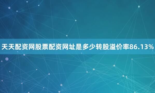 天天配资网股票配资网址是多少转股溢价率86.13%