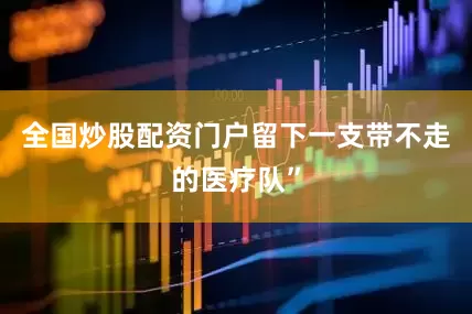 全国炒股配资门户留下一支带不走的医疗队”