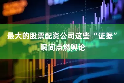 最大的股票配资公司这些 “证据” 瞬间点燃舆论