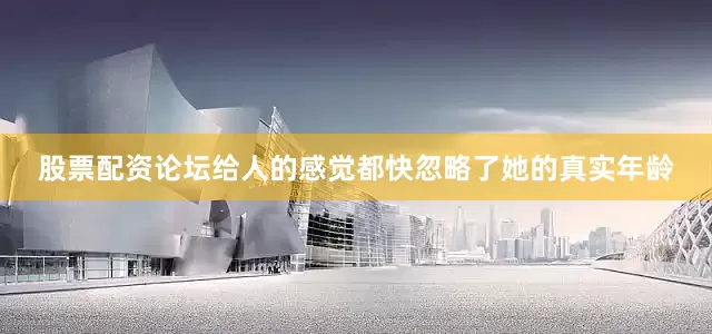 股票配资论坛给人的感觉都快忽略了她的真实年龄