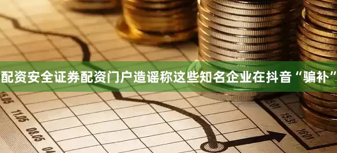 配资安全证券配资门户造谣称这些知名企业在抖音“骗补”