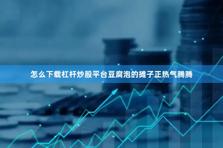 怎么下载杠杆炒股平台豆腐泡的摊子正热气腾腾