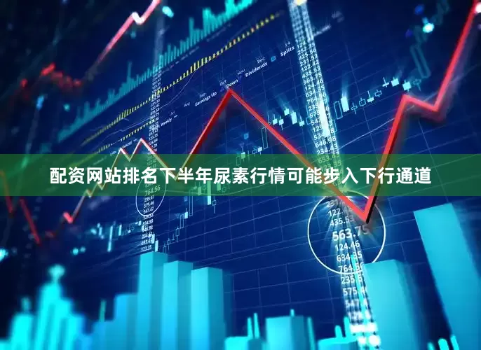 配资网站排名下半年尿素行情可能步入下行通道