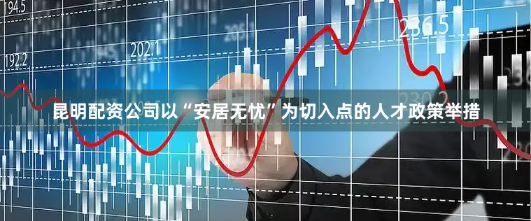 昆明配资公司以“安居无忧”为切入点的人才政策举措
